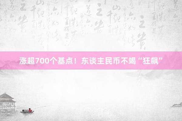 涨超700个基点！东谈主民币不竭“狂飙”